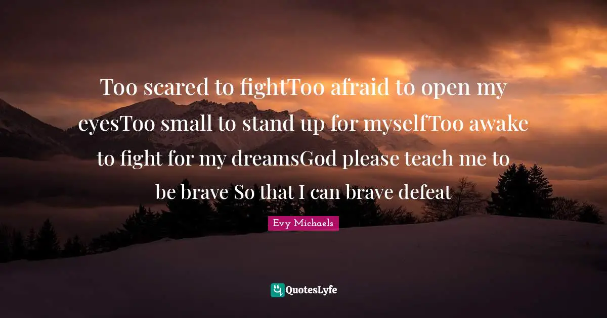 Too scared to fightToo afraid to open my eyesToo small to stand up for myselfToo awake to fight for my dreamsGod please teach me to be brave So that I can brave defeat