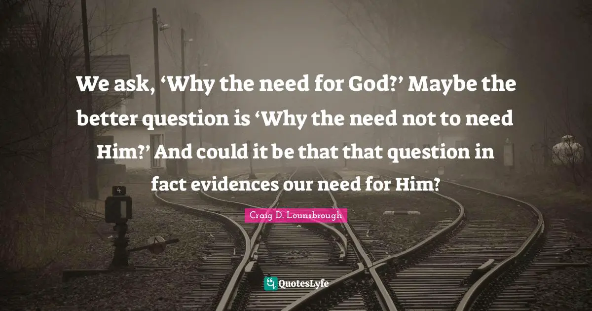 We ask, ‘Why the need for God?’ Maybe the better question is ‘Why the need not to need Him?’ And could it be that that question in fact evidences our need for Him?