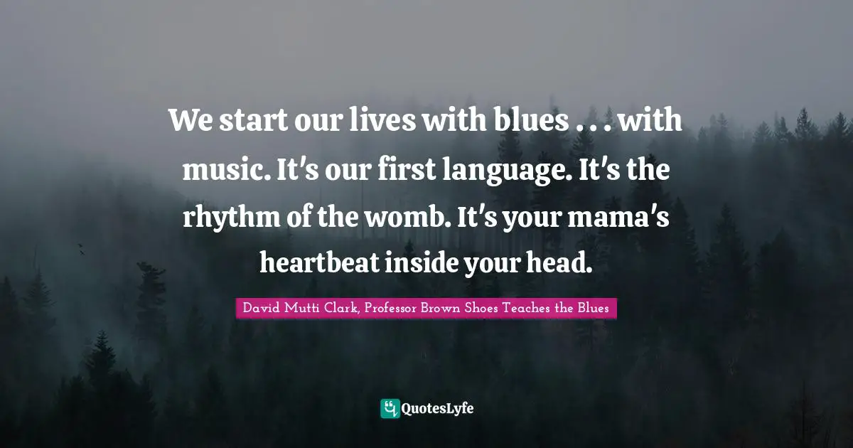 We start our lives with blues . . . with music. It's our first language. It's the rhythm of the womb. It's your mama's heartbeat inside your head.