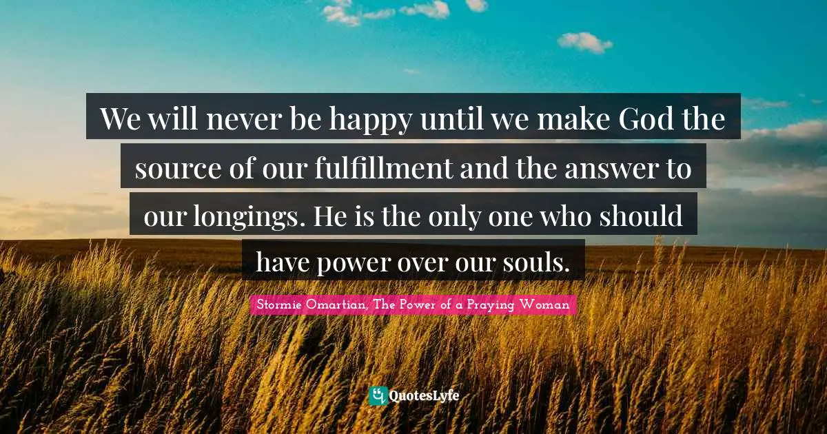 We will never be happy until we make God the source of our fulfillment and the answer to our longings. He is the only one who should have power over our souls.