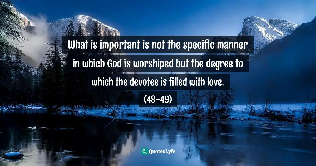 What is important is not the specific manner in which God is worshiped but the degree to which the devotee is filled with love. (48-49)
