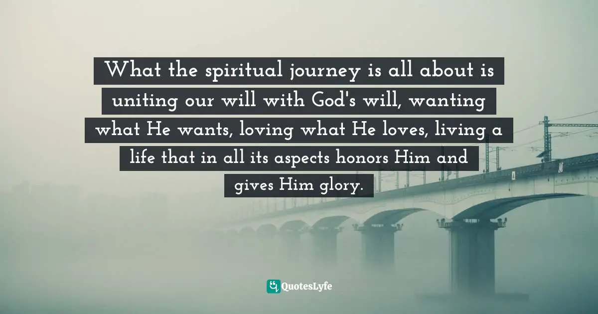 What the spiritual journey is all about is uniting our will with God's will, wanting what He wants, loving what He loves, living a life that in all its aspects honors Him and gives Him glory.