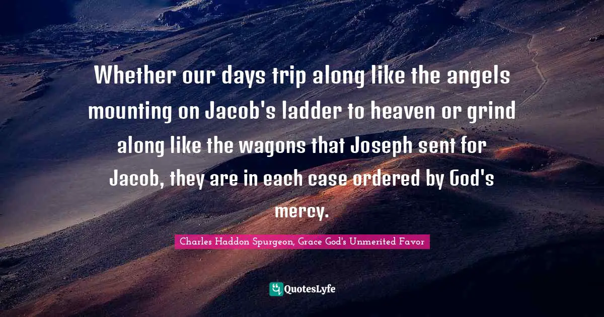 Whether our days trip along like the angels mounting on Jacob's ladder to heaven or grind along like the wagons that Joseph sent for Jacob, they are in each case ordered by God's mercy.