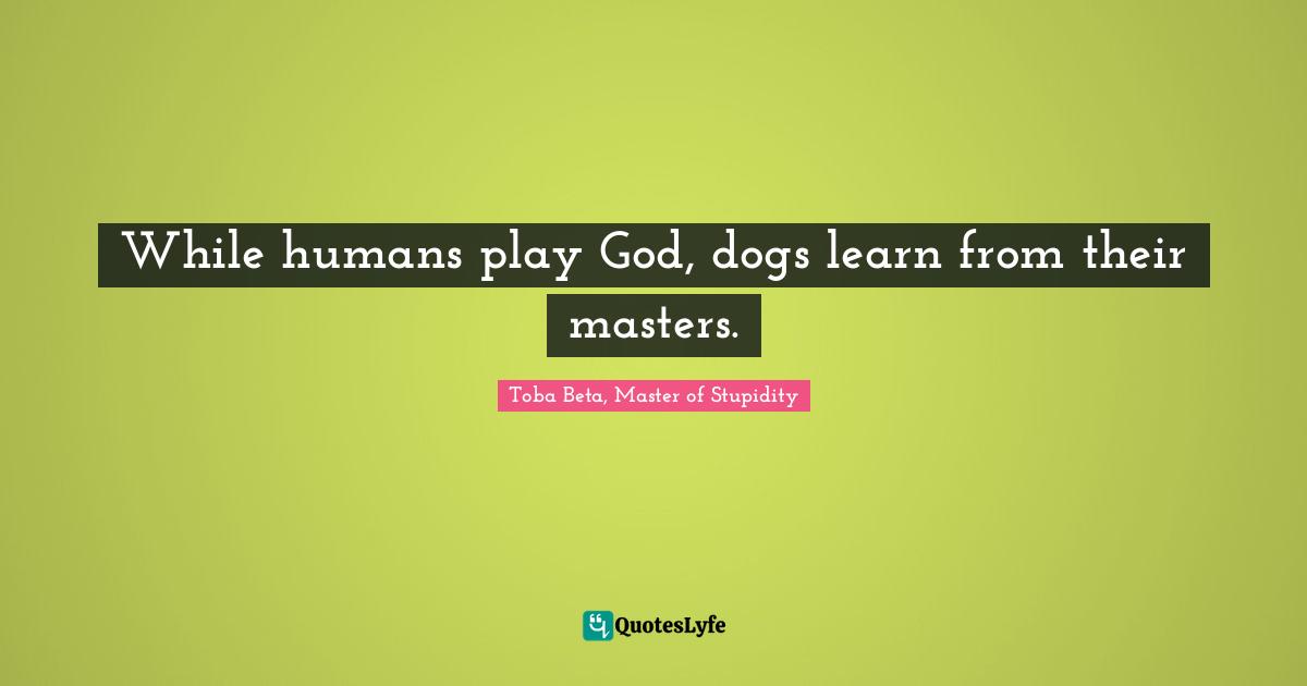 While humans play God, dogs learn from their masters.