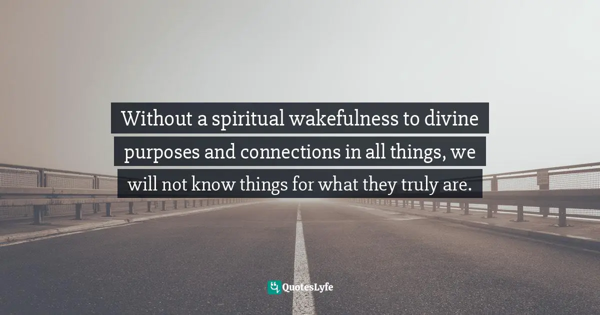 Without a spiritual wakefulness to divine purposes and connections in all things, we will not know things for what they truly are.