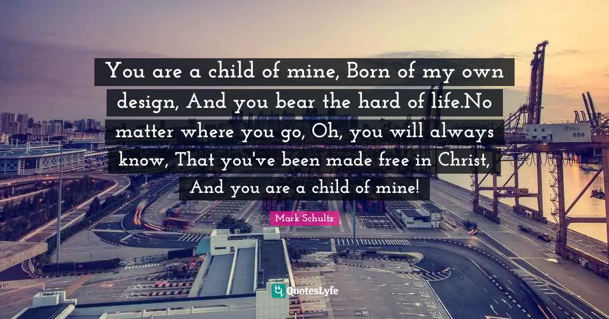 You are a child of mine, Born of my own design, And you bear the hard of life.No matter where you go, Oh, you will always know, That you've been made free in Christ, And you are a child of mine!