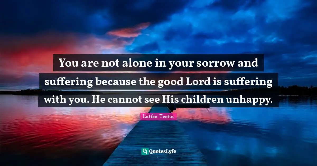 You are not alone in your sorrow and suffering because the good Lord is suffering with you. He cannot see His children unhappy.