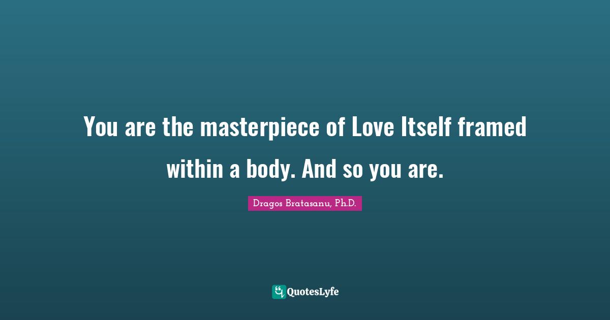 Dragos Bratasanu, Ph.D. Quotes: "You are the masterpiece of Love Itself framed within a body. And so you are."