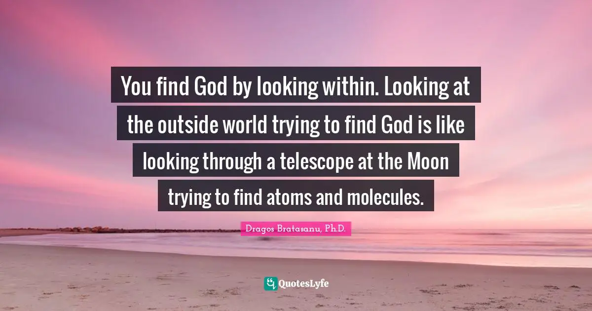 You find God by looking within. Looking at the outside world trying to find God is like looking through a telescope at the Moon trying to find atoms and molecules.