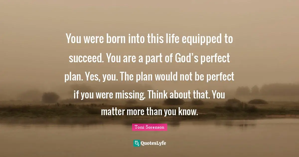 You were born into this life equipped to succeed. You are a part of God’s perfect plan. Yes, you. The plan would not be perfect if you were missing. Think about that. You matter more than you know.