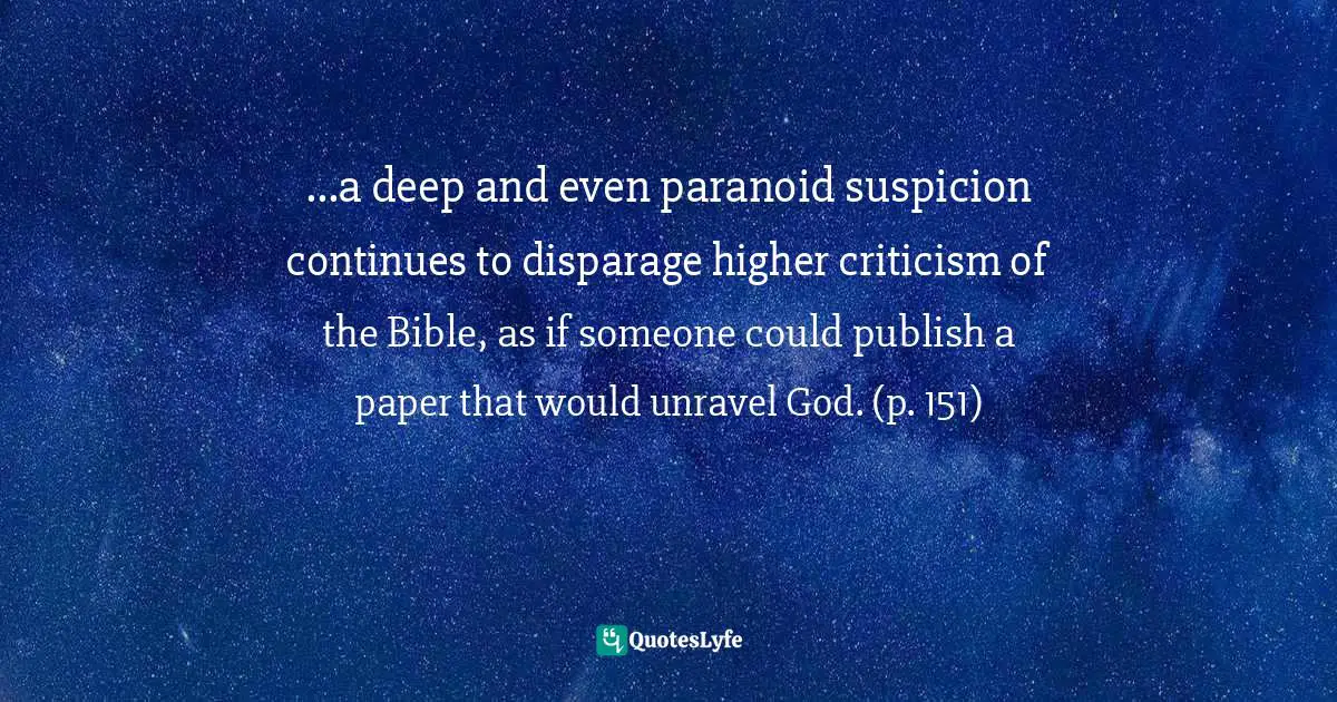 ...a deep and even paranoid suspicion continues to disparage higher criticism of the Bible, as if someone could publish a paper that would unravel God. (p. 151)