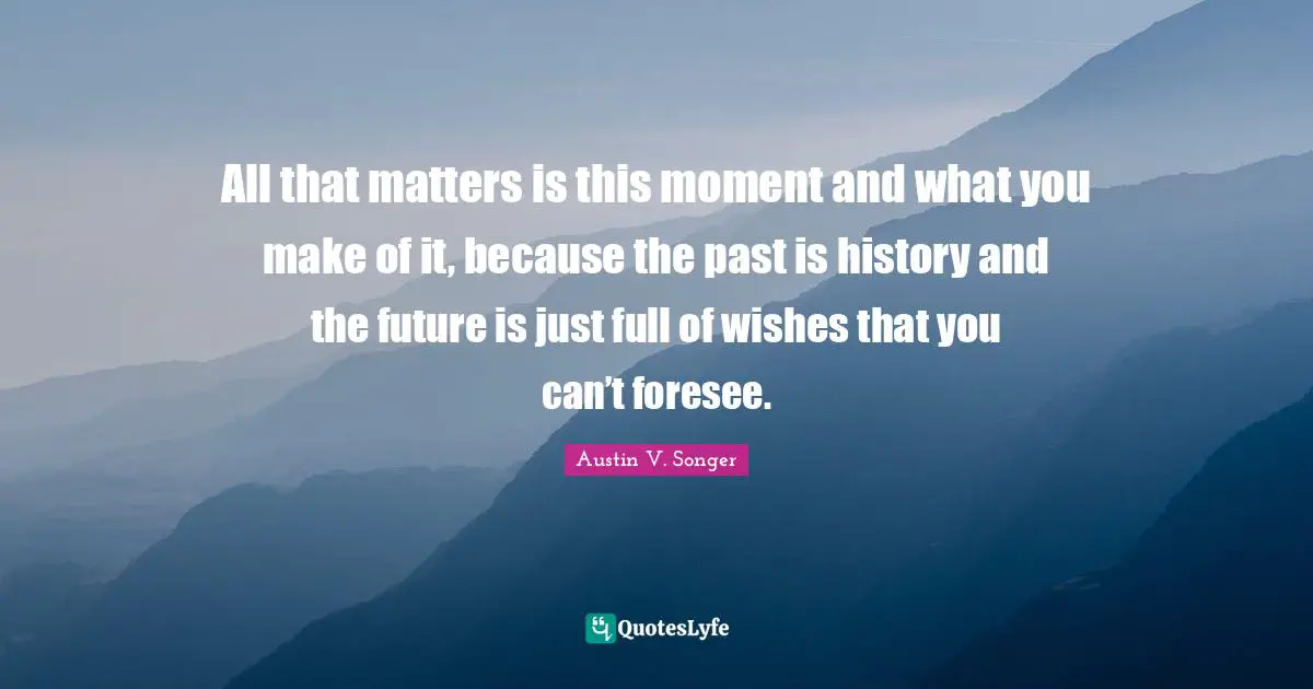 All that matters is this moment and what you make of it, because the past is history and the future is just full of wishes that you can’t foresee.