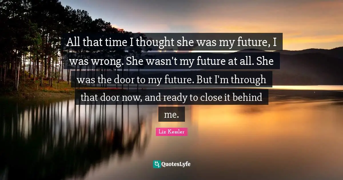 All that time I thought she was my future, I was wrong. She wasn't my future at all. She was the door to my future. But I'm through that door now, and ready to close it behind me.