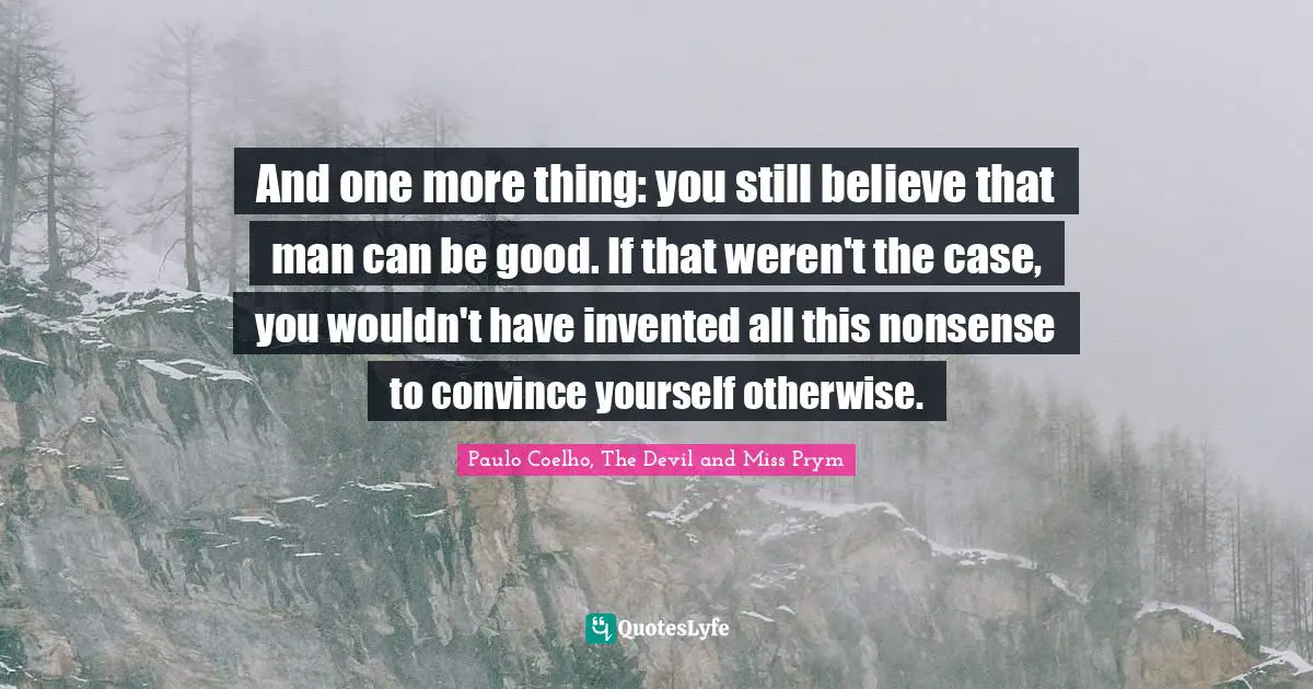 And one more thing: you still believe that man can be good. If that weren't the case, you wouldn't have invented all this nonsense to convince yourself otherwise.