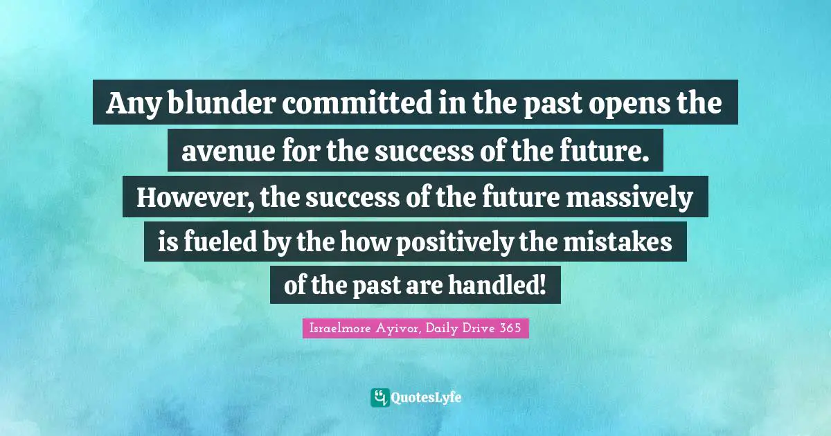 Israelmore Ayivor, Daily Drive 365 Quotes: "Any blunder committed in the past opens the avenue for the success of the future. However, the success of the future massively is fueled by the how positively the mistakes of the past are handled!"