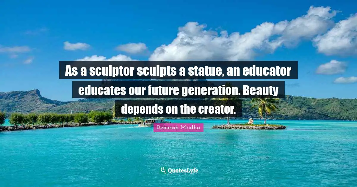 As a sculptor sculpts a statue, an educator educates our future generation. Beauty depends on the creator.