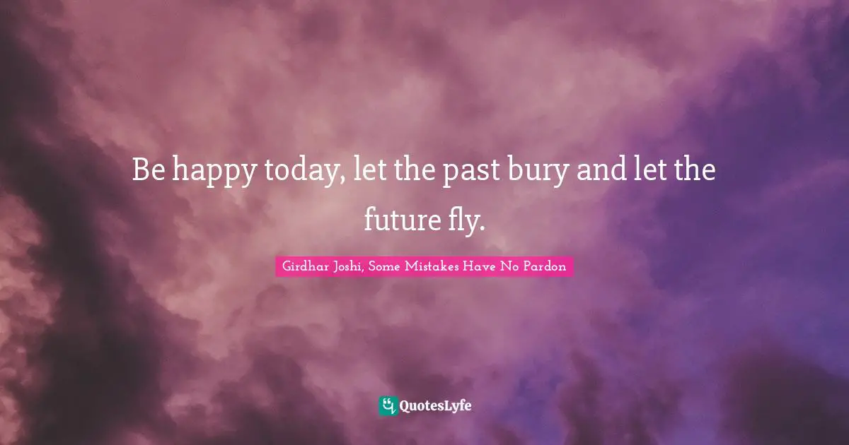 Be happy today, let the past bury and let the future fly.