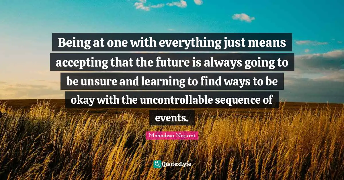 Being at one with everything just means accepting that the future is always going to be unsure and learning to find ways to be okay with the uncontrollable sequence of events.