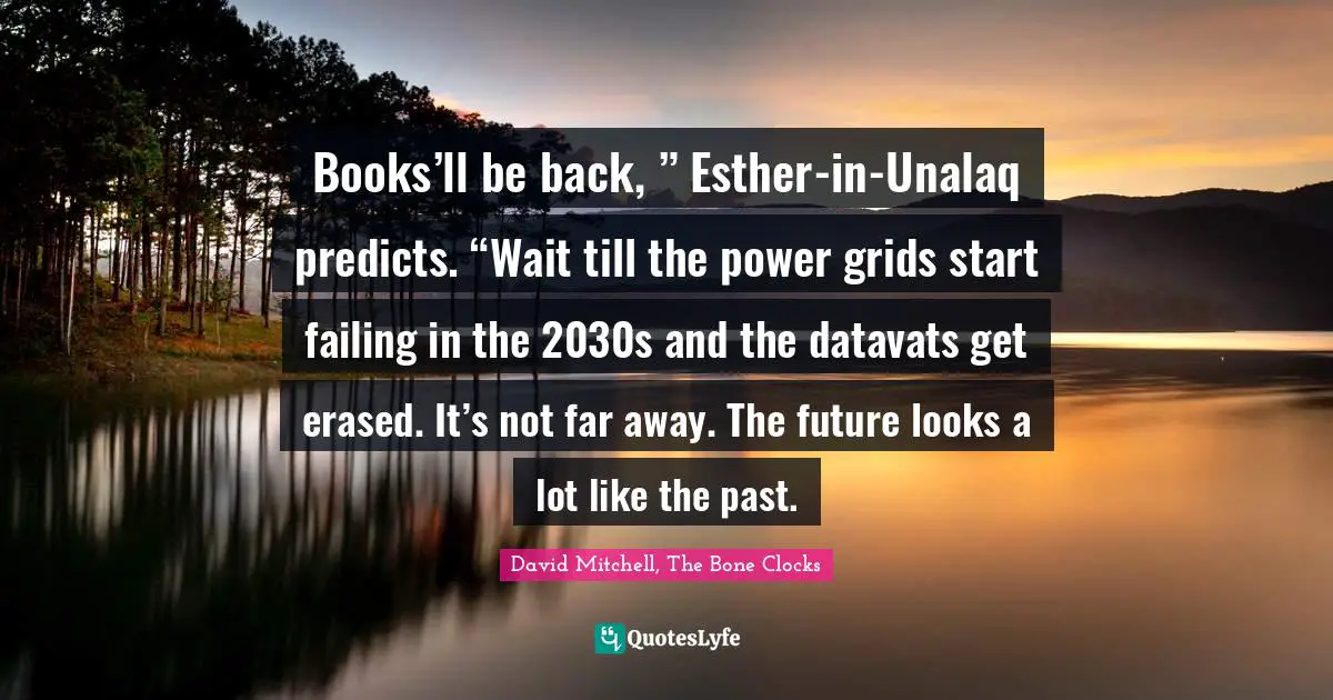 Books’ll be back, ” Esther-in-Unalaq predicts. “Wait till the power grids start failing in the 2030s and the datavats get erased. It’s not far away. The future looks a lot like the past.