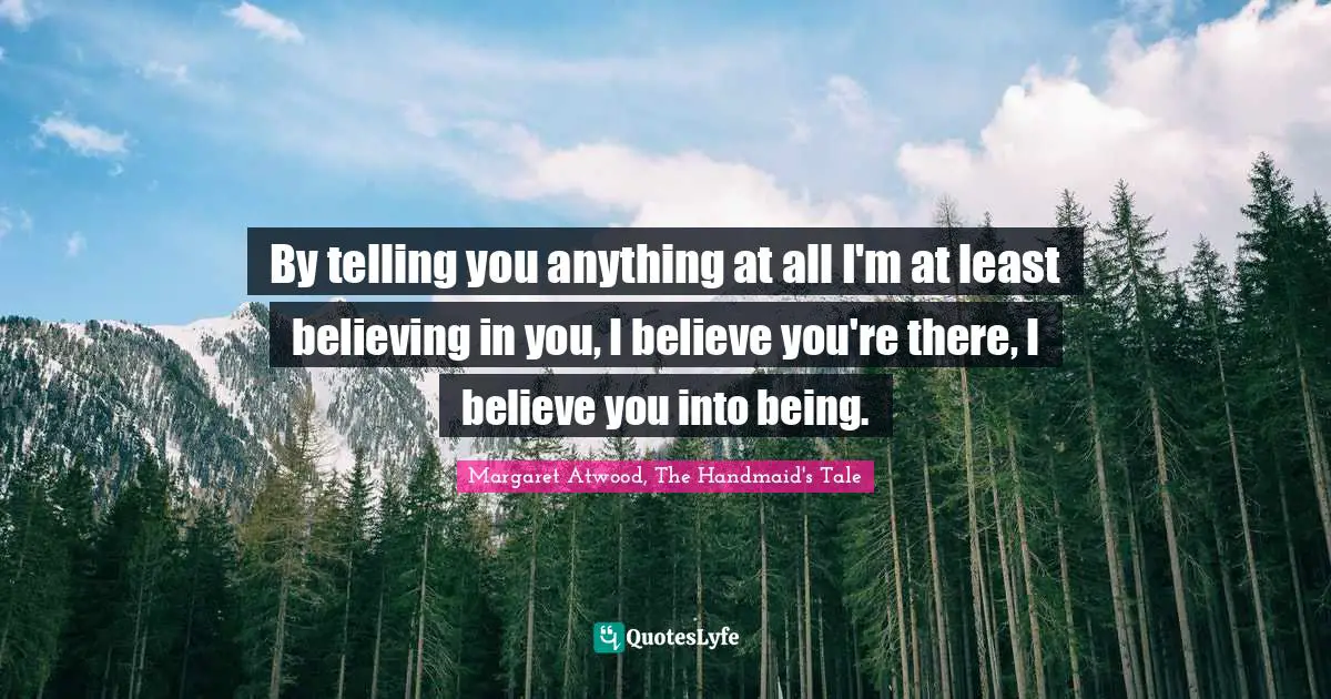 By telling you anything at all I'm at least believing in you, I believe you're there, I believe you into being.