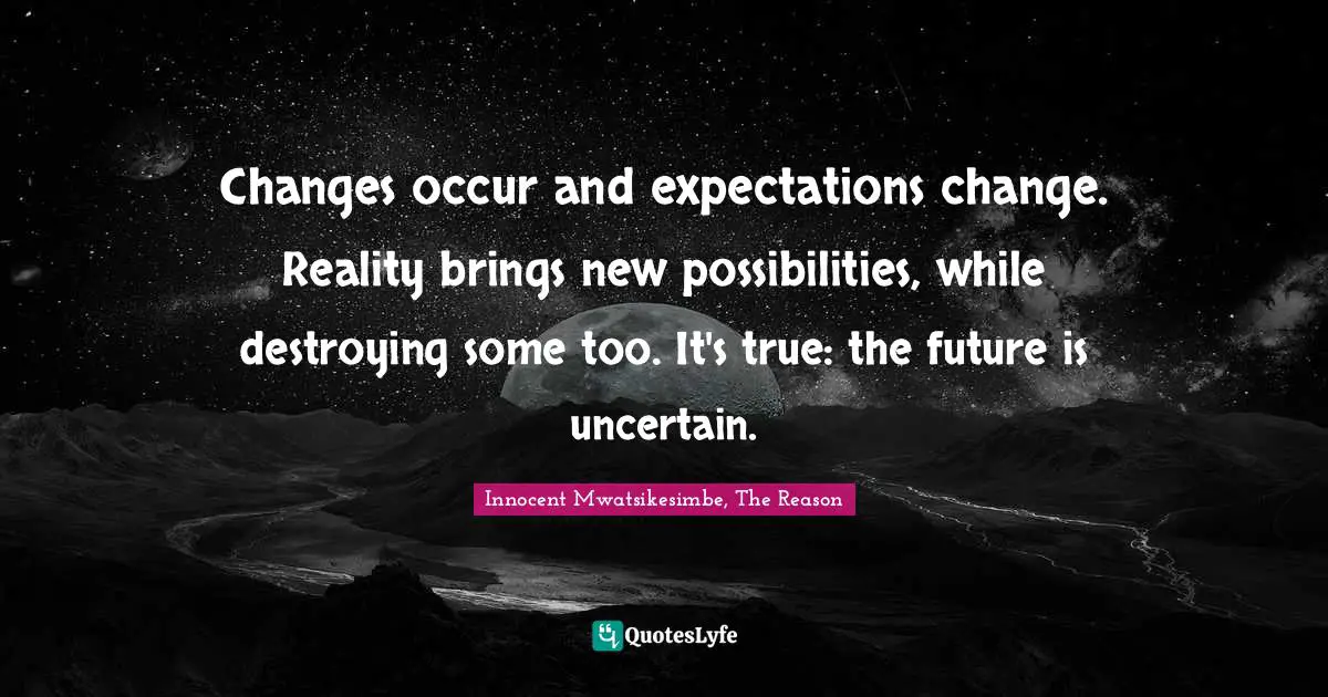 Changes occur and expectations change. Reality brings new possibilities, while destroying some too. It's true: the future is uncertain.