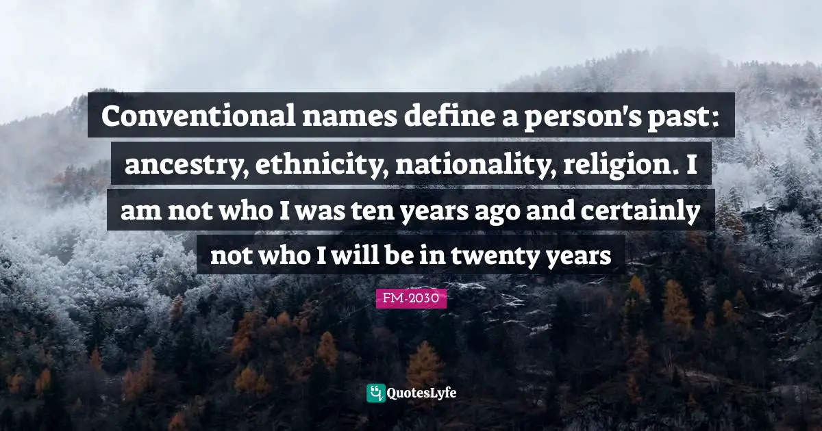 FM-2030 Quotes: "Conventional names define a person's past: ancestry, ethnicity, nationality, religion. I am not who I was ten years ago and certainly not who I will be in twenty years"