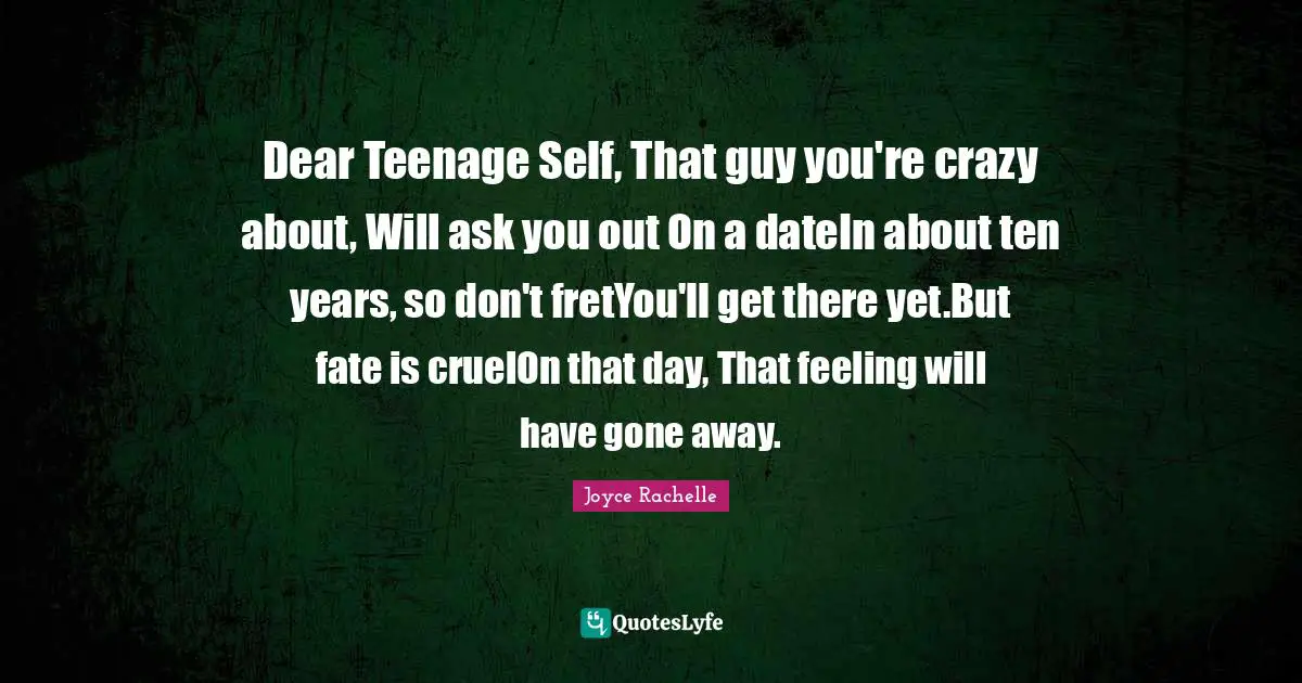 Dear Teenage Self, That guy you're crazy about, Will ask you out On a dateIn about ten years, so don't fretYou'll get there yet.But fate is cruelOn that day, That feeling will have gone away.