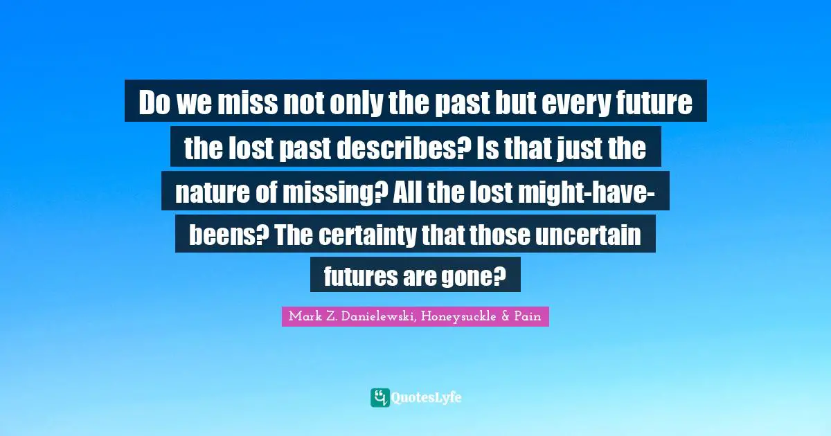 Do we miss not only the past but every future the lost past describes? Is that just the nature of missing? All the lost might-have-beens? The certainty that those uncertain futures are gone?