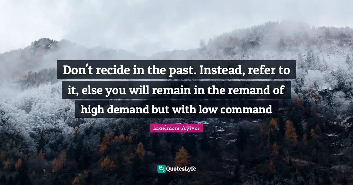 Don't recide in the past. Instead, refer to it, else you will remain in the remand of high demand but with low command
