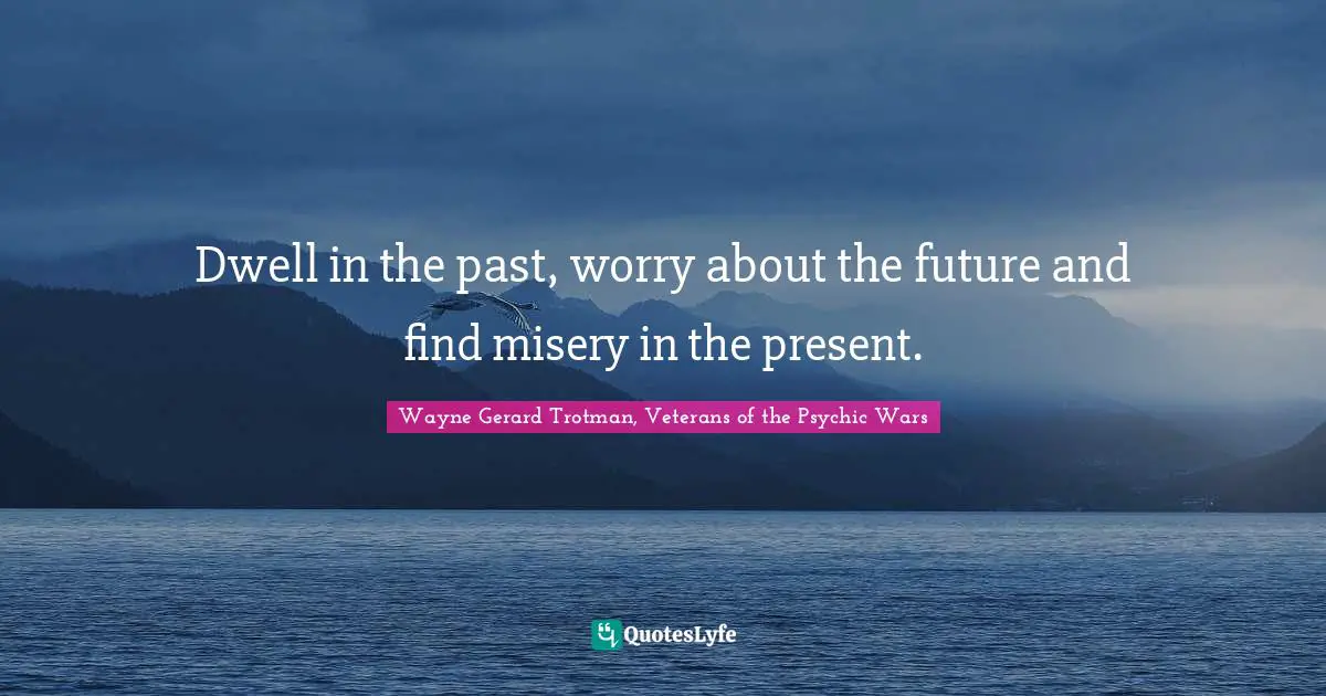 Dwell in the past, worry about the future and find misery in the present.