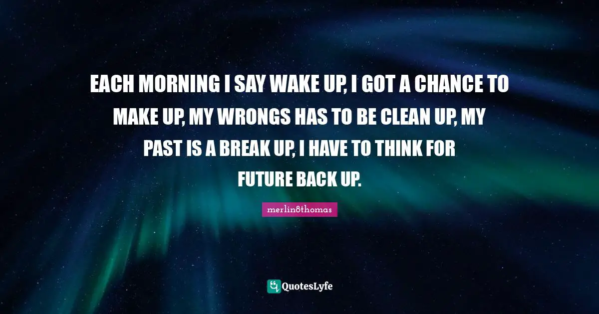 EACH MORNING I SAY WAKE UP, I GOT A CHANCE TO MAKE UP, MY WRONGS HAS TO BE CLEAN UP, MY PAST IS A BREAK UP, I HAVE TO THINK FOR FUTURE BACK UP.