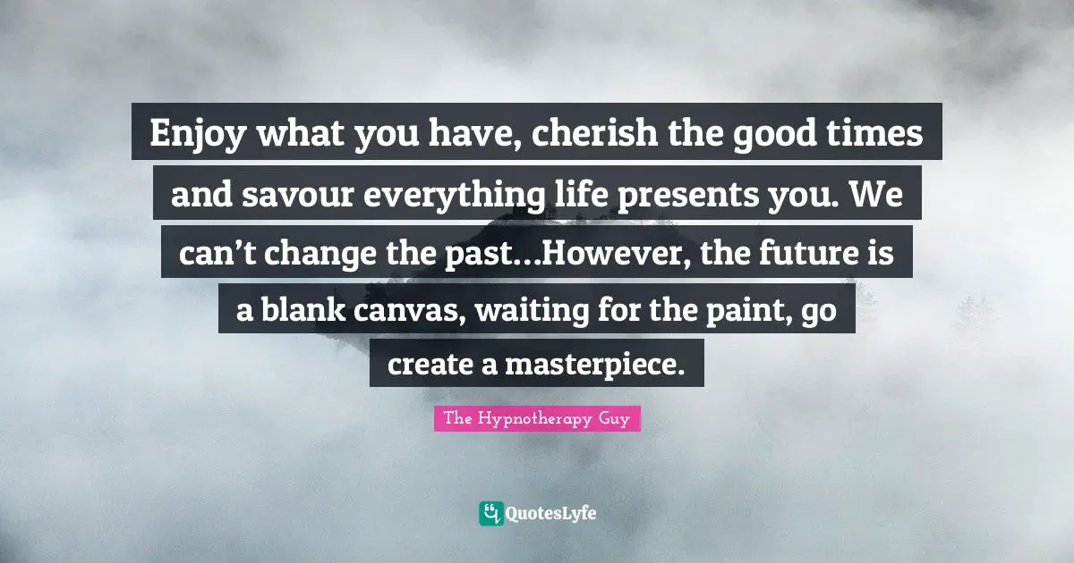 Enjoy what you have, cherish the good times and savour everything life presents you. We can’t change the past…However, the future is a blank canvas, waiting for the paint, go create a masterpiece.