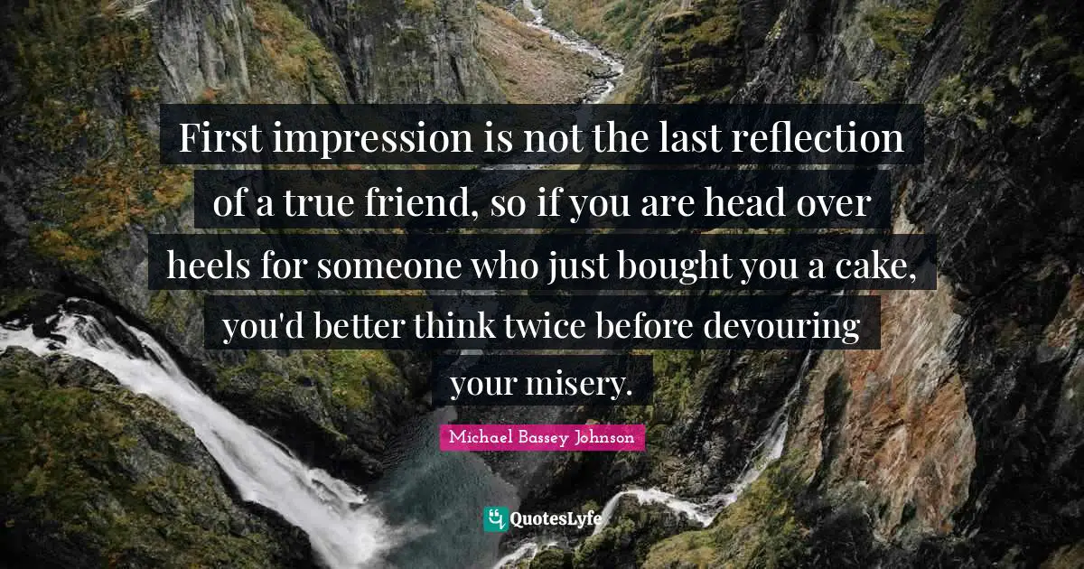 First impression is not the last reflection of a true friend, so if you are head over heels for someone who just bought you a cake, you'd better think twice before devouring your misery.