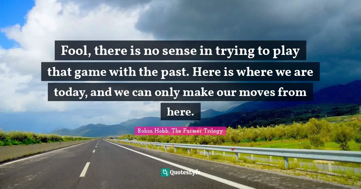 Fool, there is no sense in trying to play that game with the past. Here is where we are today, and we can only make our moves from here.