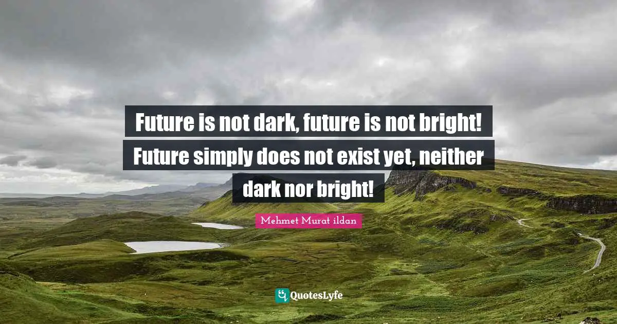 Future is not dark, future is not bright! Future simply does not exist yet, neither dark nor bright!