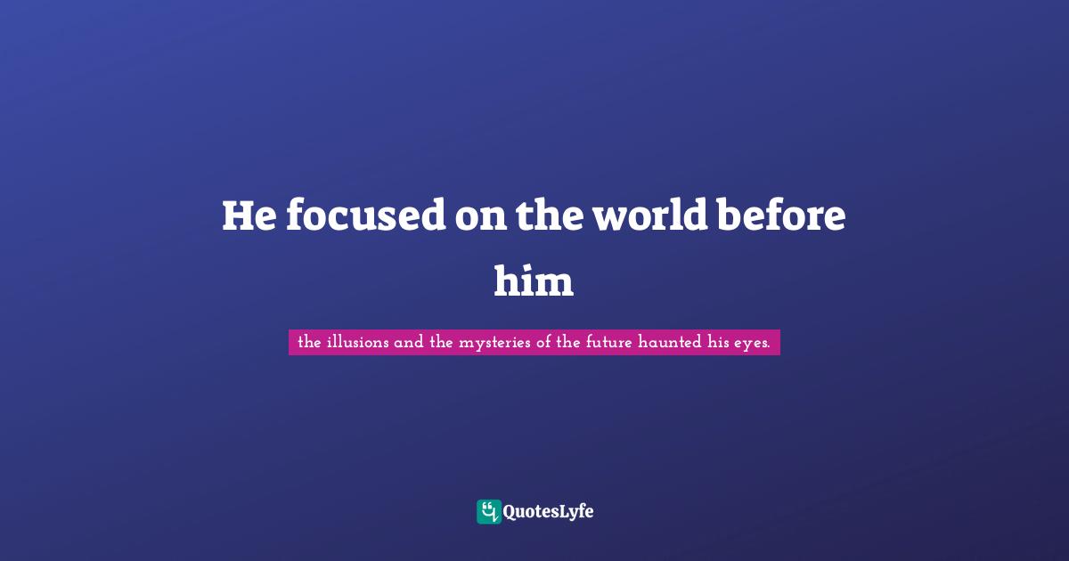 He focused on the world before him