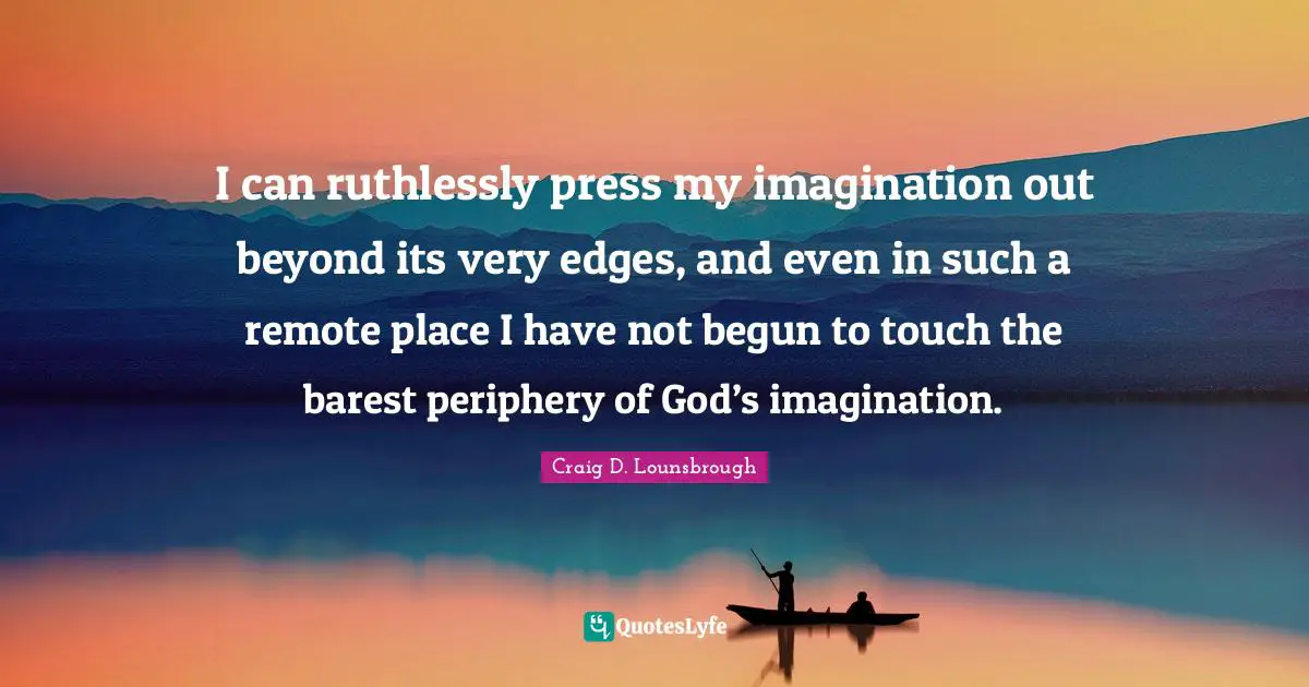 I can ruthlessly press my imagination out beyond its very edges, and even in such a remote place I have not begun to touch the barest periphery of God’s imagination.
