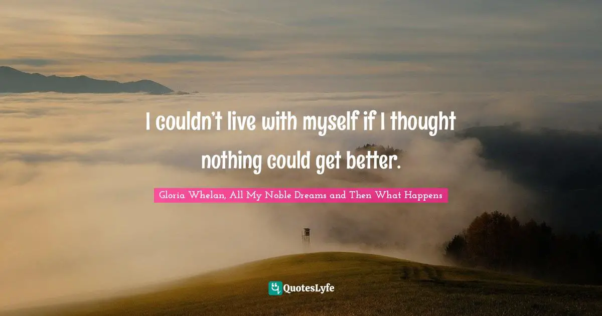 I couldn’t live with myself if I thought nothing could get better.