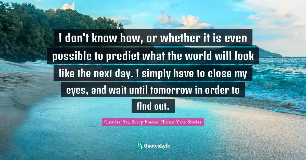 I don't know how, or whether it is even possible to predict what the world will look like the next day. I simply have to close my eyes, and wait until tomorrow in order to find out.
