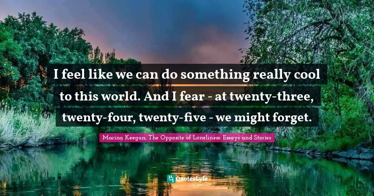 I feel like we can do something really cool to this world. And I fear - at twenty-three, twenty-four, twenty-five - we might forget.