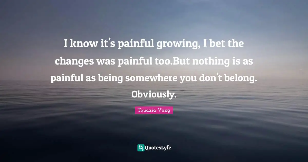 Bad Relationship Quotes: "I know it's painful growing, I bet the changes was painful too.But nothing is as painful as being somewhere you don't belong. Obviously."