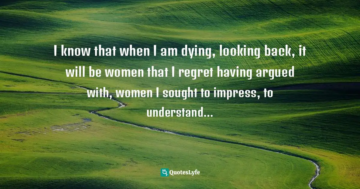 I know that when I am dying, looking back, it will be women that I regret having argued with, women I sought to impress, to understand...