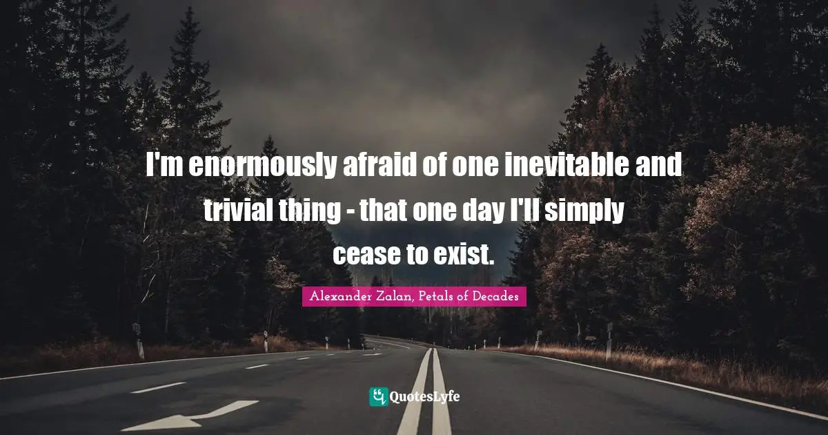 I'm enormously afraid of one inevitable and trivial thing - that one day I'll simply cease to exist.