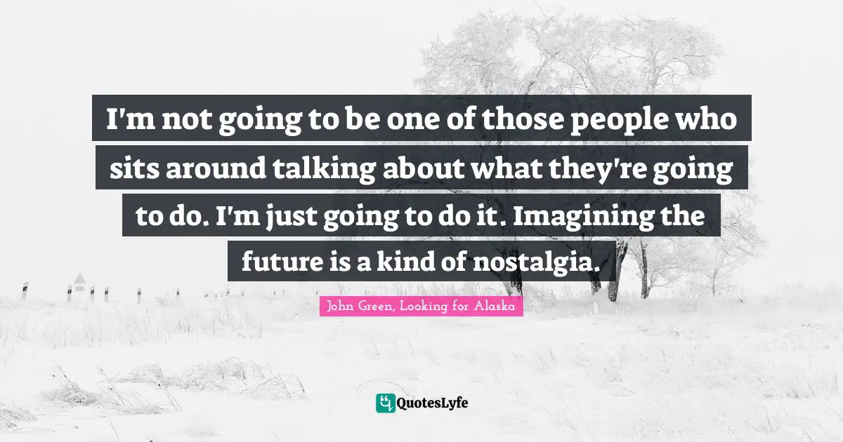 I'm not going to be one of those people who sits around talking about what they're going to do. I'm just going to do it. Imagining the future is a kind of nostalgia.