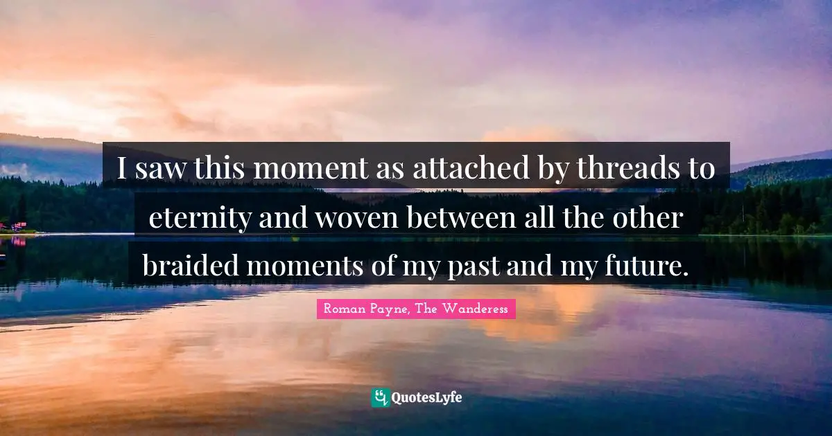 I saw this moment as attached by threads to eternity and woven between all the other braided moments of my past and my future.