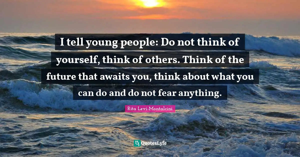 I tell young people: Do not think of yourself, think of others. Think of the future that awaits you, think about what you can do and do not fear anything.