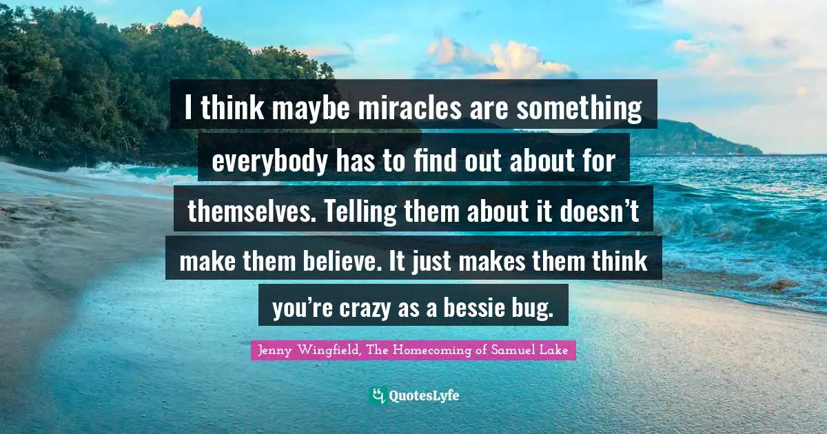 I think maybe miracles are something everybody has to find out about for themselves. Telling them about it doesn’t make them believe. It just makes them think you’re crazy as a bessie bug.
