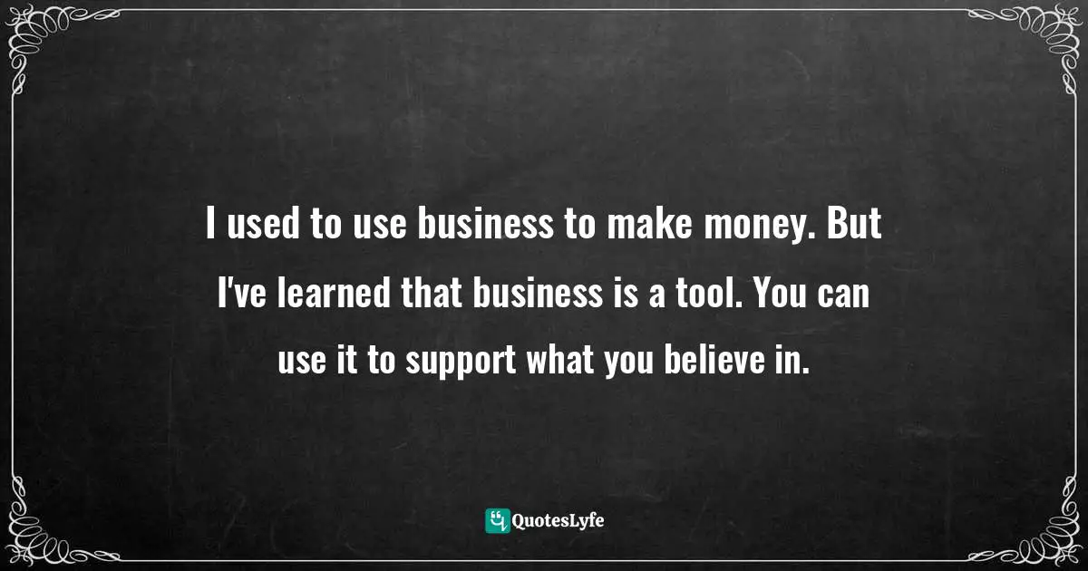 I used to use business to make money. But I've learned that business is a tool. You can use it to support what you believe in.