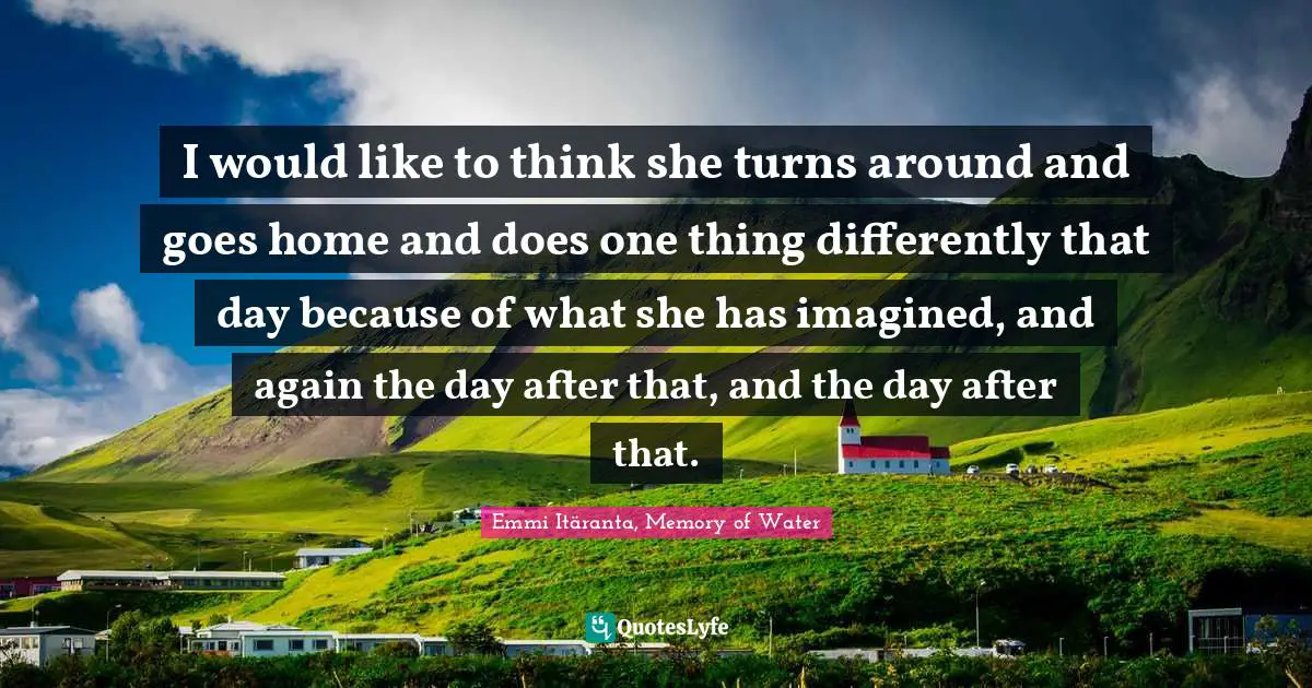 I would like to think she turns around and goes home and does one thing differently that day because of what she has imagined, and again the day after that, and the day after that.