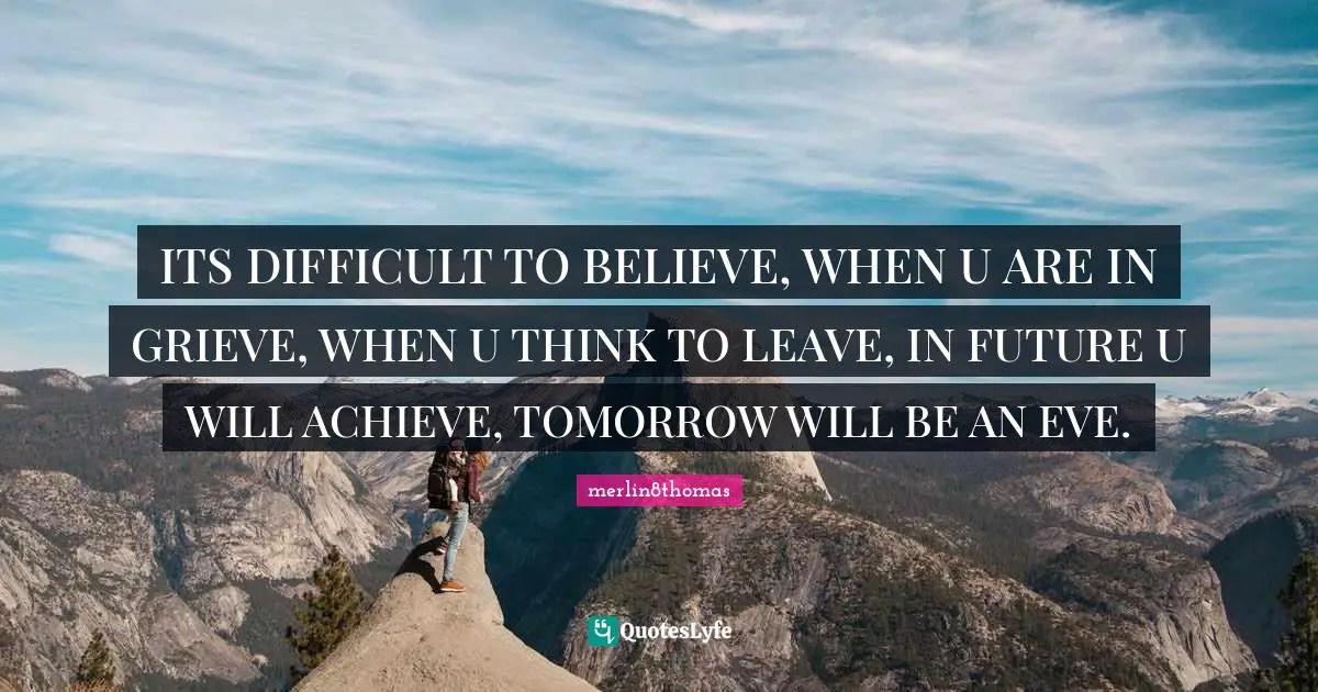 ITS DIFFICULT TO BELIEVE, WHEN U ARE IN GRIEVE, WHEN U THINK TO LEAVE, IN FUTURE U WILL ACHIEVE, TOMORROW WILL BE AN EVE.